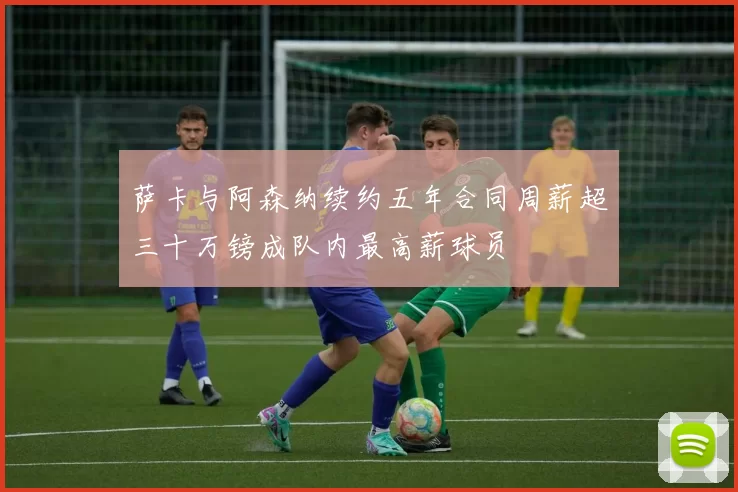 萨卡与阿森纳续约五年合同周薪超三十万镑成队内最高薪球员