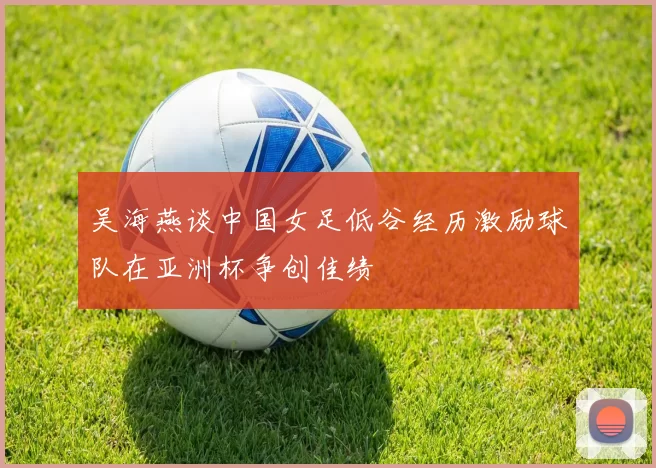 吴海燕谈中国女足低谷经历激励球队在亚洲杯争创佳绩