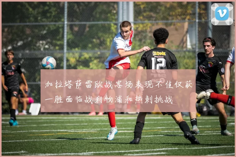加拉塔萨雷欧战客场表现不佳仅获一胜面临战利物浦和热刺挑战