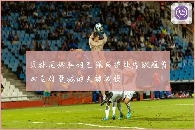 贝林厄姆和姆巴佩或将缺席欧冠首回合对曼城的关键战役
