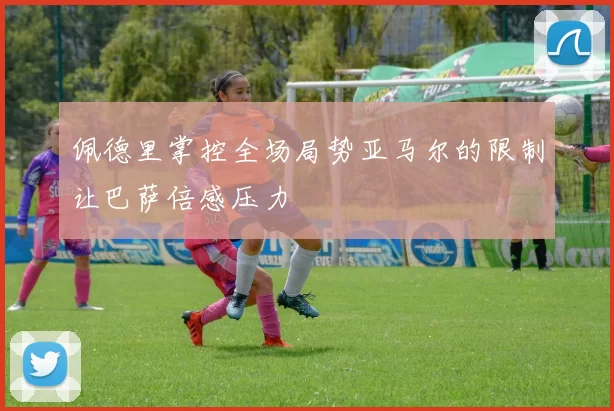 佩德里掌控全场局势亚马尔的限制让巴萨倍感压力