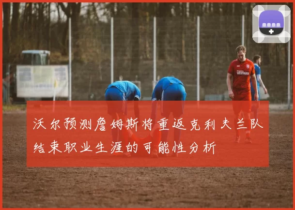 沃尔预测詹姆斯将重返克利夫兰队结束职业生涯的可能性分析